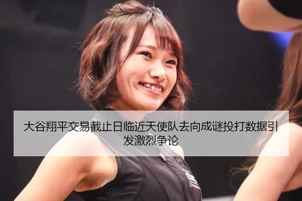 大谷翔平交易截止日临近天使队去向成谜投打数据引发激烈争论