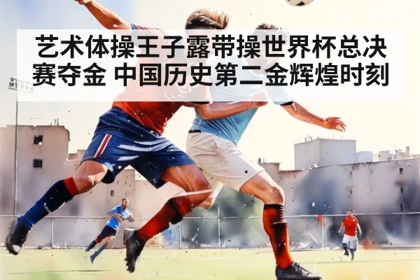 艺术体操王子露带操世界杯总决赛夺金 中国历史第二金辉煌时刻