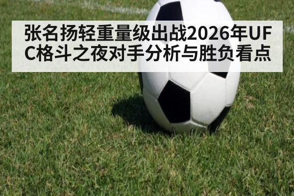 张名扬轻重量级出战2026年UFC格斗之夜对手分析与胜负看点